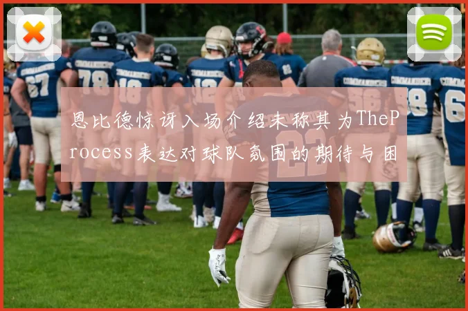 恩比德惊讶入场介绍未称其为TheProcess表达对球队氛围的期待与困惑