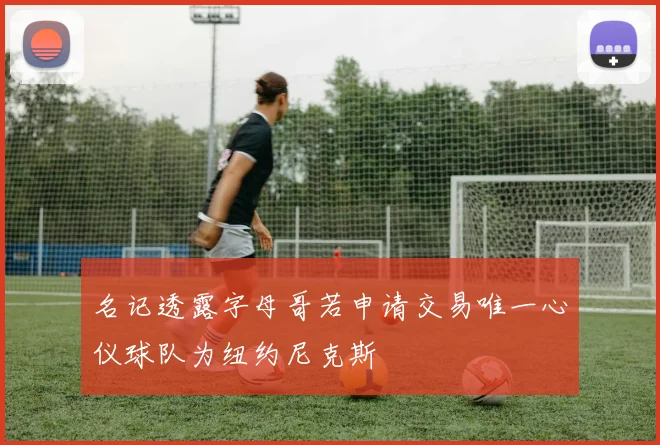 名记透露字母哥若申请交易唯一心仪球队为纽约尼克斯