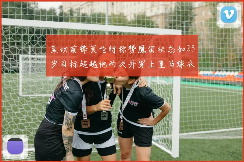 莱切前锋莫伦特称赞魔笛状态如25岁目标超越他两次并穿上皇马球衣