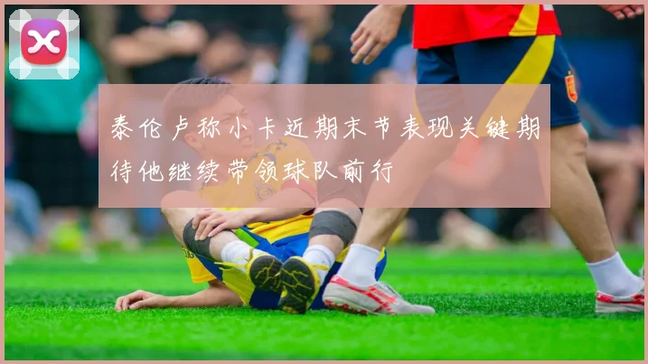 泰伦卢称小卡近期末节表现关键期待他继续带领球队前行