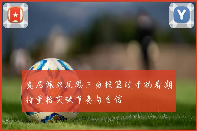 克尼佩尔反思三分投篮过于执着期待重拾突破节奏与自信