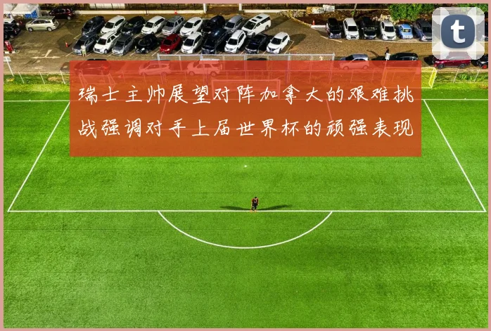 瑞士主帅展望对阵加拿大的艰难挑战强调对手上届世界杯的顽强表现