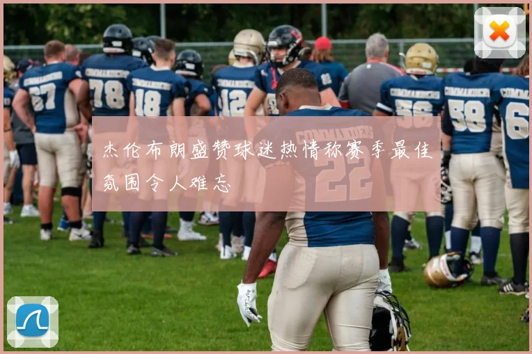 杰伦布朗盛赞球迷热情称赛季最佳氛围令人难忘