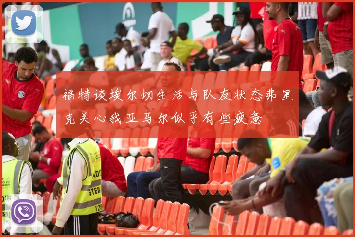 福特谈埃尔切生活与队友状态弗里克关心我亚马尔似乎有些疲惫