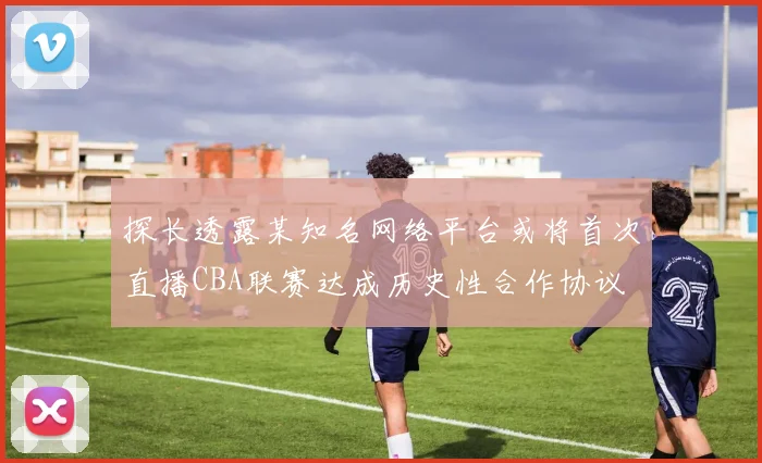 探长透露某知名网络平台或将首次直播CBA联赛达成历史性合作协议