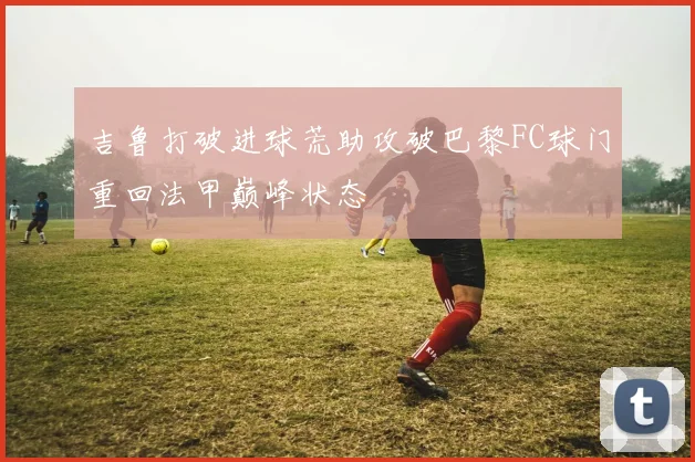 吉鲁打破进球荒助攻破巴黎FC球门重回法甲巅峰状态