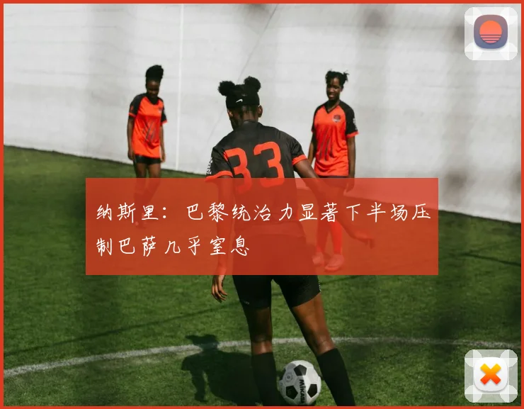 纳斯里：巴黎统治力显著下半场压制巴萨几乎窒息