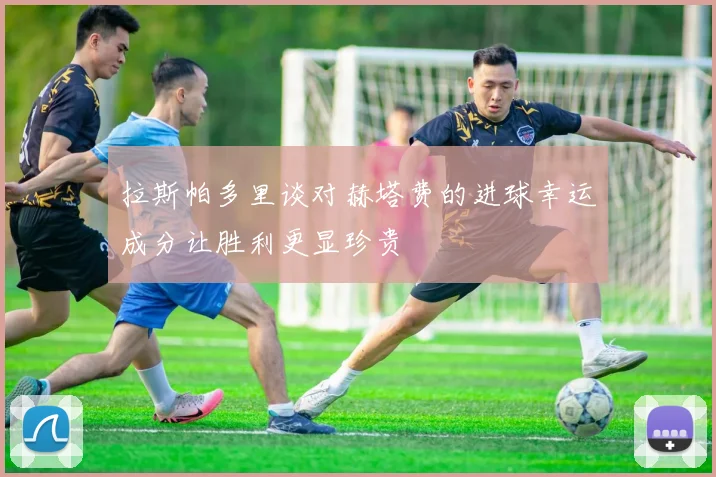 拉斯帕多里谈对赫塔费的进球幸运成分让胜利更显珍贵