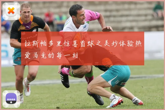 拉斯帕多里惊喜首球之美妙体验热爱马竞的每一刻