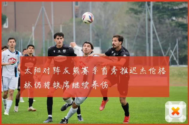 太阳对阵灰熊赛季首秀推迟杰伦格林仍将缺席继续养伤