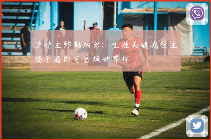 沙特主帅勒纳尔：生涯关键战役主场平局即可晋级世界杯