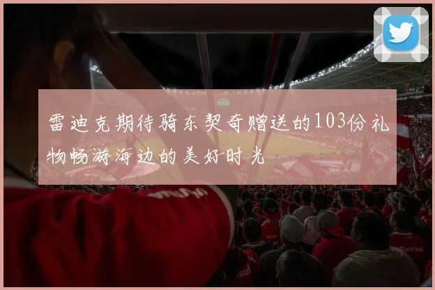 雷迪克期待骑东契奇赠送的103份礼物畅游海边的美好时光