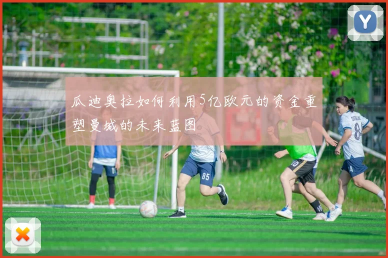 瓜迪奥拉如何利用5亿欧元的资金重塑曼城的未来蓝图