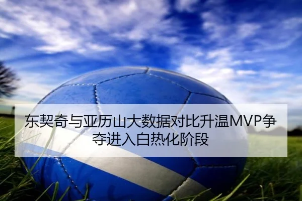东契奇与亚历山大数据对比升温MVP争夺进入白热化阶段